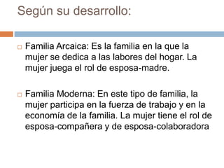 Según su desarrollo:
 Familia Arcaica: Es la familia en la que la
mujer se dedica a las labores del hogar. La
mujer juega el rol de esposa-madre.
 Familia Moderna: En este tipo de familia, la
mujer participa en la fuerza de trabajo y en la
economía de la familia. La mujer tiene el rol de
esposa-compañera y de esposa-colaboradora
 
