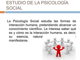 ESTUDIO DE LA PSICOLOGÍA
SOCIAL
La Psicología Social estudia las formas de
interacción humana, pretendiendo alcanzar un
conocimiento científico. Le interesa saber qué
es y cómo es la interacción humana, es decir,
su esencia, naturaleza y formas de
manifestarse.
 