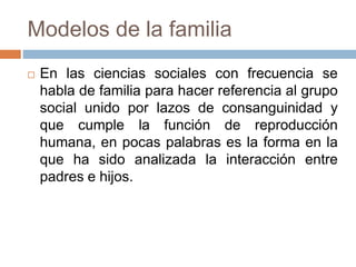 Modelos de la familia
 En las ciencias sociales con frecuencia se
habla de familia para hacer referencia al grupo
social unido por lazos de consanguinidad y
que cumple la función de reproducción
humana, en pocas palabras es la forma en la
que ha sido analizada la interacción entre
padres e hijos.
 