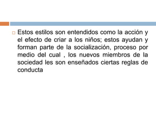  Estos estilos son entendidos como la acción y
el efecto de criar a los niños; estos ayudan y
forman parte de la socialización, proceso por
medio del cual , los nuevos miembros de la
sociedad les son enseñados ciertas reglas de
conducta
 