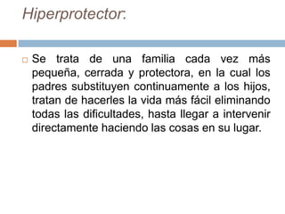 Hiperprotector:
 Se trata de una familia cada vez más
pequeña, cerrada y protectora, en la cual los
padres substituyen continuamente a los hijos,
tratan de hacerles la vida más fácil eliminando
todas las dificultades, hasta llegar a intervenir
directamente haciendo las cosas en su lugar.
 