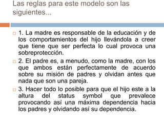 Las reglas para este modelo son las
siguientes...
 1. La madre es responsable de la educación y de
los comportamientos del hijo llevándola a creer
que tiene que ser perfecta lo cual provoca una
sobreprotección.
 2. El padre es, a menudo, como la madre, con los
que ambos están perfectamente de acuerdo
sobre su misión de padres y olvidan antes que
nada que son una pareja.
 3. Hacer todo lo posible para que el hijo este a la
altura del status symbol que prevalece
provocando así una máxima dependencia hacia
los padres y olvidando así su dependencia.
 