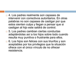  4. Los padres realmente son capases de
intervenir con correctivos autoritarios. En otras
palabras no son capases de castigar por que
estos sienten culpa y llegan a pensar que si
castigan al hijo este saldrá de control.
 5. Los padres cambian ciertas conductas
adaptándolas así a los hijos sobre todo cuando
resulta muy punitiva o frustrante para ellos.
 6. Los hijos son felices con sus triunfos y son
aceptables por los privilegios que la situación
ofrece con el único vínculo de no ofrecer
resistencia.
 