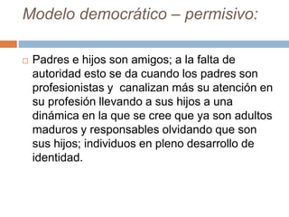 Modelo democrático – permisivo:
 Padres e hijos son amigos; a la falta de
autoridad esto se da cuando los padres son
profesionistas y canalizan más su atención en
su profesión llevando a sus hijos a una
dinámica en la que se cree que ya son adultos
maduros y responsables olvidando que son
sus hijos; individuos en pleno desarrollo de
identidad.
 