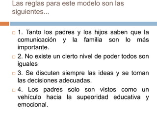 Las reglas para este modelo son las
siguientes...
 1. Tanto los padres y los hijos saben que la
comunicación y la familia son lo más
importante.
 2. No existe un cierto nivel de poder todos son
iguales
 3. Se discuten siempre las ideas y se toman
las decisiones adecuadas.
 4. Los padres solo son vistos como un
vehículo hacia la supeoridad educativa y
emocional.
 