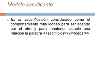 Modelo sacrificante
 Es la sacarificación considerado como el
comportamiento más idóneo para ser aceptar
por el otro y para mantener estable una
relación la palabra <<sacrificios>>y<<deber>>
 