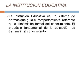 LA INSTITUCIÓN EDUCATIVA
 La Institución Educativa es un sistema de
normas que guía el comportamiento referente
a la transmisión formal del conocimiento. El
propósito fundamental de la educación es
transmitir el conocimiento.
 