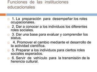 Funciones de las instituciones
educacionales
 1. La preparación para desempeñar los roles
ocupacionales.
 2. Dar a conocer a los individuos los diferentes
roles sociales.
 3. Dar una base para evaluar y comprender los
status.
 4. Promover el cambio mediante el desarrollo de
la actividad científica.
 5. Preparar a los individuos para ciertos roles
sociales esperados.
 6. Servir de vehículo para la transmisión de la
herencia cultural.
 