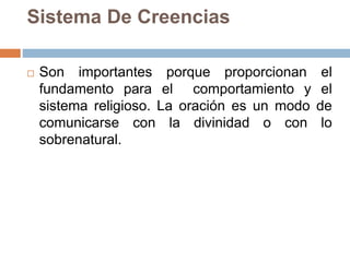 Sistema De Creencias
 Son importantes porque proporcionan el
fundamento para el comportamiento y el
sistema religioso. La oración es un modo de
comunicarse con la divinidad o con lo
sobrenatural.
 