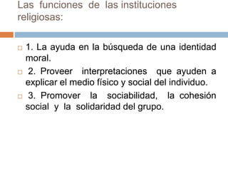 Las funciones de las instituciones
religiosas:
 1. La ayuda en la búsqueda de una identidad
moral.
 2. Proveer interpretaciones que ayuden a
explicar el medio físico y social del individuo.
 3. Promover la sociabilidad, la cohesión
social y la solidaridad del grupo.
 