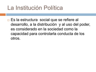 La Institución Política
 Es la estructura social que se refiere al
desarrollo, a la distribución y al uso del poder,
es considerado en la sociedad como la
capacidad para controlarla conducta de los
otros.
 