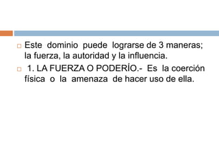  Este dominio puede lograrse de 3 maneras;
la fuerza, la autoridad y la influencia.
 1. LA FUERZA O PODERÍO.- Es la coerción
física o la amenaza de hacer uso de ella.
 