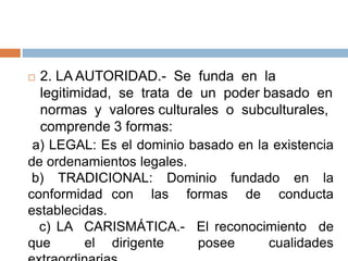  2. LA AUTORIDAD.- Se funda en la
legitimidad, se trata de un poder basado en
normas y valores culturales o subculturales,
comprende 3 formas:
a) LEGAL: Es el dominio basado en la existencia
de ordenamientos legales.
b) TRADICIONAL: Dominio fundado en la
conformidad con las formas de conducta
establecidas.
c) LA CARISMÁTICA.- El reconocimiento de
que el dirigente posee cualidades
 