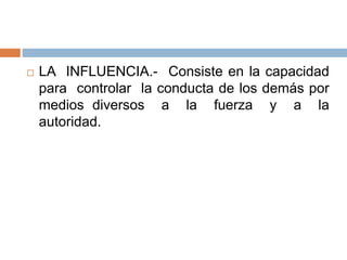  LA INFLUENCIA.- Consiste en la capacidad
para controlar la conducta de los demás por
medios diversos a la fuerza y a la
autoridad.
 