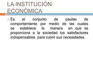 LA INSTITUCIÓN
ECONÓMICA
 Es el conjunto de pautas de
comportamiento por medio de las cuales
se establece la manera en que se
proporciona a la sociedad los satisfactores
indispensables para cubrir sus necesidades.
 