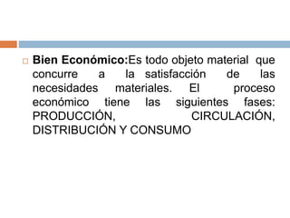 Bien Económico:Es todo objeto material que
concurre a la satisfacción de las
necesidades materiales. El proceso
económico tiene las siguientes fases:
PRODUCCIÓN, CIRCULACIÓN,
DISTRIBUCIÓN Y CONSUMO
 