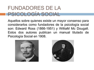 FUNDADORES DE LA
PSICOLOGÍA SOCIAL
Aquellos sobre quienes existe un mayor consenso para
considerarlos como fundadores de la psicología social
son: Edward Ross (1866-1951) y WilliaM Mc Dougall.
Estos dos autores publican un manual titulado de
Psicología Social en 1908.
 