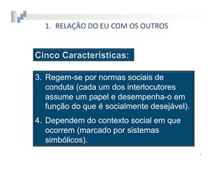 1.  RELAÇÃO	
  DO	
  EU	
  COM	
  OS	
  OUTROS




3.  Regem-se por normas sociais de
    conduta (cada um dos interlocutores
    assume um papel e desempenha-o em
    função do que é socialmente desejável).
4.  Dependem do contexto social em que
    ocorrem (marcado por sistemas
    simbólicos).
                                                   4	
  
 