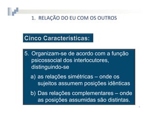 1.  RELAÇÃO	
  DO	
  EU	
  COM	
  OS	
  OUTROS




5.  Organizam-se de acordo com a função
    psicossocial dos interlocutores,
    distinguindo-se
  a)  as relações simétricas – onde os
      sujeitos assumem posições idênticas
  b)  Das relações complementares – onde
      as posições assumidas são distintas.
                                                   4	
  
 
