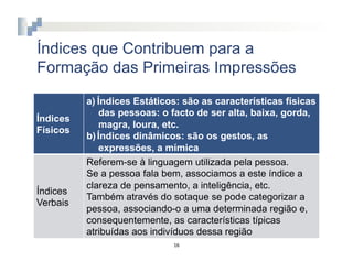 Índices que Contribuem para a
Formação das Primeiras Impressões

          a)  Índices Estáticos: são as características físicas
               das pessoas: o facto de ser alta, baixa, gorda,
Índices
               magra, loura, etc.
Físicos
          b)  Índices dinâmicos: são os gestos, as
               expressões, a mímica
          Referem-se à linguagem utilizada pela pessoa.
          Se a pessoa fala bem, associamos a este índice a
          clareza de pensamento, a inteligência, etc.
Índices
          Também através do sotaque se pode categorizar a
Verbais
          pessoa, associando-o a uma determinada região e,
          consequentemente, as características típicas
          atribuídas aos indivíduos dessa região
                              16	
  
 