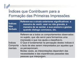 Índices que Contribuem para a
Formação das Primeiras Impressões
          Referem-se a sinais exteriores significativos: a
Índices     maneira de vestir, usar ou não gravata, a
Não         maneira de se sentar, a sua postura e gestos
Verbais     quando dialoga connosco, etc.

         Referem-se a todos os comportamentos observados
         no sujeito, que vão servir para formarmos uma
         impressão e que nos ajuda a classificá-lo.
Índices  O Que é fundamental na percepção destes índices é
Comporta o facto de eles serem interpretados por aqueles que
mentais  os percepcionam.
         Muitas vezes, as interpretações dependem das
         necessidades e das experiências passadas das
         pessoas que interpretam.
                              17	
  
 