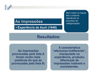 2.  COGNIÇÃO	
  SOCIAL



   Experiência de Asch (1946)


                  Resultados:

                                   A característica
    As impressões             “afectuoso-indiferente”,
provocadas pela lista A            manipulada na
   foram muito mais             experiência, produziu
  positivas do que as               diferenças de
provocadas pela lista B;       impressões notáveis e
                                    consistentes.      4	
  
 