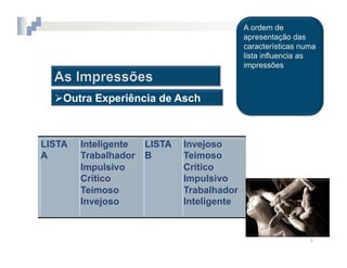 2.  COGNIÇÃO	
  SOCIAL



   Outra Experiência de Asch



LISTA     Inteligente   LISTA    Invejoso
A         Trabalhador   B        Teimoso
          Impulsivo              Crítico
          Crítico                Impulsivo
          Teimoso                Trabalhador
          Invejoso               Inteligente


                                               4	
  
 