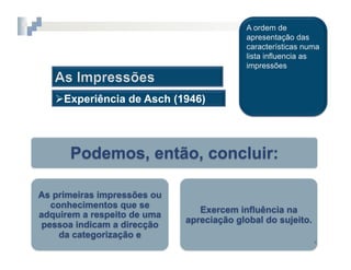 2.  COGNIÇÃO	
  SOCIAL



    Experiência de Asch (1946)




      Podemos, então, concluir:

As primeiras impressões ou
  conhecimentos que se
                                  Exercem influência na
adquirem a respeito de uma
                               apreciação global do sujeito.
pessoa indicam a direcção
    da categorização e
                                                               4	
  
 