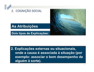 2.  COGNIÇÃO	
  SOCIAL



As Atribuições
Dois tipos de Explicações:




2.  Explicações externas ou situacionais,
    onde a causa é associada à situação (por
    exemplo: associar o bom desempenho de
    alguém à sorte).
                                               4	
  
 