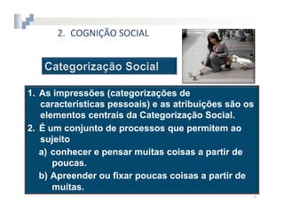 2.  COGNIÇÃO	
  SOCIAL




1.  As impressões (categorizações de
    características pessoais) e as atribuições são os
    elementos centrais da Categorização Social.
2.  É um conjunto de processos que permitem ao
    sujeito
    a)  conhecer e pensar muitas coisas a partir de
        poucas.
    b)  Apreender ou fixar poucas coisas a partir de
        muitas.
                                                        4	
  
 