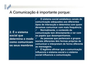 A Comunicação é importante porque:
                   O sistema social estabelece canais de
                 comunicação adequados aos diferentes
                 tipos de interacção e determina com quem
                 devemos comunicar com mais frequência.
                   Normalmente, o conteúdo da
2. É o sistema   comunicação tem directamente a ver com
social que       os papéis que desempenhamos.
determina o modo   As pessoas que pertencem a grupos
como comunicam sociais diferentes têm formas próprias de
                 comunicar e interpretam de forma diferente
os seus membros as mensagens.
                   É legítimo afirmar que a comunicação
                 influencia o sistema social e o sistema
                 social influencia a comunicação.
 