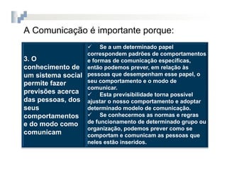 A Comunicação é importante porque:
                    Se a um determinado papel
                  correspondem padrões de comportamentos
3. O              e formas de comunicação específicas,
conhecimento de então podemos prever, em relação às
um sistema social pessoas que desempenham esse papel, o
permite fazer     seu comportamento e o modo de
                  comunicar.
previsões acerca   Esta previsibilidade torna possível
das pessoas, dos ajustar o nosso comportamento e adoptar
seus              determinado modelo de comunicação.
comportamentos   Se conhecermos as normas e regras
e do modo como de funcionamento de determinado grupo ou
                  organização, podemos prever como se
comunicam         comportam e comunicam as pessoas que
                  neles estão inseridos.
 