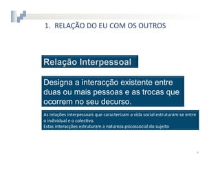 1.  RELAÇÃO	
  DO	
  EU	
  COM	
  OS	
  OUTROS




Designa a interacção existente entre
duas ou mais pessoas e as trocas que
ocorrem no seu decurso.
As	
  relações	
  interpessoais	
  que	
  caracterizam	
  a	
  vida	
  social	
  estruturam-­‐se	
  entre	
  
o	
  individual	
  e	
  o	
  colec8vo.	
  
Estas	
  interacções	
  estruturam	
  a	
  natureza	
  psicossocial	
  do	
  sujeito	
  




                                                                                                            4	
  
 