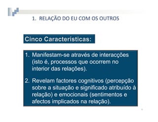1.  RELAÇÃO	
  DO	
  EU	
  COM	
  OS	
  OUTROS




1.  Manifestam-se através de interacções
    (isto é, processos que ocorrem no
    interior das relações).

2.  Revelam factores cognitivos (percepção
    sobre a situação e significado atribuído à
    relação) e emocionais (sentimentos e
    afectos implicados na relação).
                                                   4	
  
 