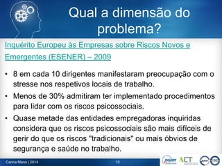 Inquérito Europeu às Empresas sobre Riscos Novos e
Emergentes (ESENER) – 2009
• 8 em cada 10 dirigentes manifestaram preocupação com o
stresse nos respetivos locais de trabalho.
• Menos de 30% admitiram ter implementado procedimentos
para lidar com os riscos psicossociais.
• Quase metade das entidades empregadoras inquiridas
considera que os riscos psicossociais são mais difíceis de
gerir do que os riscos "tradicionais" ou mais óbvios de
segurança e saúde no trabalho.
Carina Mano | 2014 10
Qual a dimensão do
problema?
 