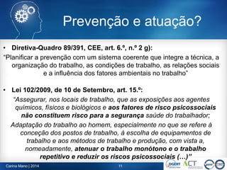 • Diretiva-Quadro 89/391, CEE, art. 6.º, n.º 2 g):
“Planificar a prevenção com um sistema coerente que integre a técnica, a
organização do trabalho, as condições de trabalho, as relações sociais
e a influência dos fatores ambientais no trabalho”
• Lei 102/2009, de 10 de Setembro, art. 15.º:
“Assegurar, nos locais de trabalho, que as exposições aos agentes
químicos, físicos e biológicos e aos fatores de risco psicossociais
não constituem risco para a segurança saúde do trabalhador;
Adaptação do trabalho ao homem, especialmente no que se refere à
conceção dos postos de trabalho, à escolha de equipamentos de
trabalho e aos métodos de trabalho e produção, com vista a,
nomeadamente, atenuar o trabalho monótono e o trabalho
repetitivo e reduzir os riscos psicossociais (…)”
Carina Mano | 2014 11
Prevenção e atuação?
 