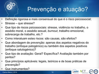 • Definição rigorosa e mais consensual do que é o risco psicossocial;
• Stresse – que stresse?
• Que tipo de riscos psicossociais: stresse, violência no trabalho, o
assédio moral, o assédio sexual, burnout, trabalho emocional,
sobrecarga de trabalho, etc.?
• Como interatuam estes riscos: são causas, são efeitos?
• Que abordagem de prevenção: apenas dos aspetos negativos do
trabalho (enfoque patogénico) ou também dos aspetos positivos
(enfoque salutogénico)?
• Que tipo de avaliação: Geral? Específica? Avaliação também por
peritos?
• Que princípios aplicáveis: legais, teóricos e de boas práticas de
prevenção?
• Que instrumentos?
Carina Mano | 2014 12
Prevenção e atuação?
 