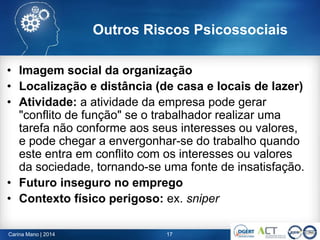 • Imagem social da organização
• Localização e distância (de casa e locais de lazer)
• Atividade: a atividade da empresa pode gerar
"conflito de função" se o trabalhador realizar uma
tarefa não conforme aos seus interesses ou valores,
e pode chegar a envergonhar-se do trabalho quando
este entra em conflito com os interesses ou valores
da sociedade, tornando-se uma fonte de insatisfação.
• Futuro inseguro no emprego
• Contexto físico perigoso: ex. sniper
17Carina Mano | 2014
Outros Riscos Psicossociais
 