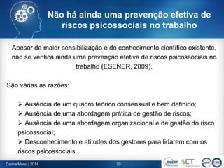 Carina Mano | 2014 20
Não há ainda uma prevenção efetiva de
riscos psicossociais no trabalho
Apesar da maior sensibilização e do conhecimento científico existente,
não se verifica ainda uma prevenção efetiva de riscos psicossociais no
trabalho (ESENER, 2009).
São várias as razões:
 Ausência de um quadro teórico consensual e bem definido;
 Ausência de uma abordagem prática de gestão de riscos;
 Ausência de uma abordagem organizacional e de gestão do risco
psicossocial;
 Desconhecimento e atitudes dos gestores para lidarem com os
riscos psicossociais.
 