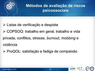 Métodos de avaliação de riscos
psicossociais
24Carina Mano | 2014
 Listas de verificação e despiste
 COPSOQ: trabalho em geral, trabalho e vida
privada, conflitos, stresse, burnout, mobbing e
violência
 ProQOL: satisfação e fadiga de compaixão
 