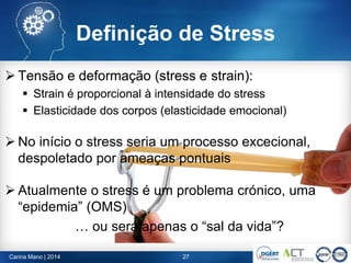Definição de Stress
 Tensão e deformação (stress e strain):
 Strain é proporcional à intensidade do stress
 Elasticidade dos corpos (elasticidade emocional)
27Carina Mano | 2014
 Tensão e deformação (stress e strain):
 Strain é proporcional à intensidade do stress
 Elasticidade dos corpos (elasticidade emocional)
 No início o stress seria um processo excecional,
despoletado por ameaças pontuais
 Atualmente o stress é um problema crónico, uma
“epidemia” (OMS)
… ou será apenas o “sal da vida”?
 