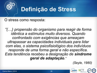 Definição de Stress
O stress como resposta:
“(…) propensão do organismo para reagir de forma
idêntica a estímulos muito diversos. Quando
confrontado com exigências que ameaçam
ultrapassar as capacidades individuais para lidar
com elas, o sistema psicofisiológico dos indivíduos
responde de uma forma geral e não específica.
Esta tendência recebeu a designação de síndrome
geral de adaptação.“
(Seyle, 1980)
28Carina Mano | 2014
 