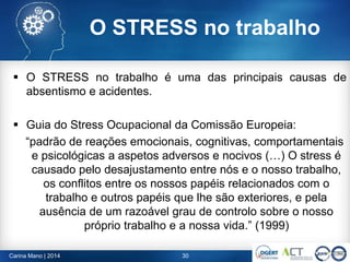 O STRESS no trabalho
 O STRESS no trabalho é uma das principais causas de
absentismo e acidentes.
 Guia do Stress Ocupacional da Comissão Europeia:
“padrão de reações emocionais, cognitivas, comportamentais
e psicológicas a aspetos adversos e nocivos (…) O stress é
causado pelo desajustamento entre nós e o nosso trabalho,
os conflitos entre os nossos papéis relacionados com o
trabalho e outros papéis que lhe são exteriores, e pela
ausência de um razoável grau de controlo sobre o nosso
próprio trabalho e a nossa vida.” (1999)
30Carina Mano | 2014
 