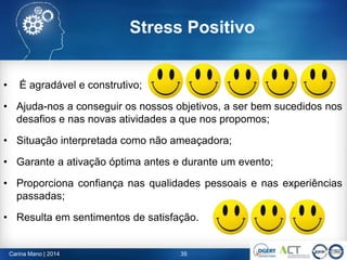 Stress Positivo
• É agradável e construtivo;
• Ajuda-nos a conseguir os nossos objetivos, a ser bem sucedidos nos
desafios e nas novas atividades a que nos propomos;
• Situação interpretada como não ameaçadora;
• Garante a ativação óptima antes e durante um evento;
• Proporciona confiança nas qualidades pessoais e nas experiências
passadas;
• Resulta em sentimentos de satisfação.
35Carina Mano | 2014
 