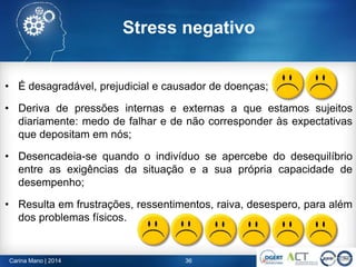 Stress negativo
• É desagradável, prejudicial e causador de doenças;
• Deriva de pressões internas e externas a que estamos sujeitos
diariamente: medo de falhar e de não corresponder às expectativas
que depositam em nós;
• Desencadeia-se quando o indivíduo se apercebe do desequilíbrio
entre as exigências da situação e a sua própria capacidade de
desempenho;
• Resulta em frustrações, ressentimentos, raiva, desespero, para além
dos problemas físicos.
36Carina Mano | 2014
 