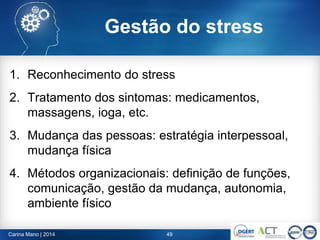 49Carina Mano | 2014
1. Reconhecimento do stress
2. Tratamento dos sintomas: medicamentos,
massagens, ioga, etc.
3. Mudança das pessoas: estratégia interpessoal,
mudança física
4. Métodos organizacionais: definição de funções,
comunicação, gestão da mudança, autonomia,
ambiente físico
Gestão do stress
 