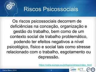 Riscos Psicossociais
Os riscos psicossociais decorrem de
deficiências na conceção, organização e
gestão do trabalho, bem como de um
contexto social de trabalho problemático,
podendo ter efeitos negativos a nível
psicológico, físico e social tais como stresse
relacionado com o trabalho, esgotamento ou
depressão.
https://osha.europa.eu/pt/topics/stress/index_html
5Carina Mano | 2014
 