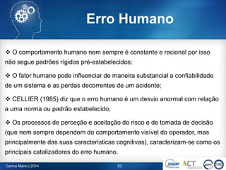 Carina Mano | 2014 53
Erro Humano
 O comportamento humano nem sempre é constante e racional por isso
não segue padrões rígidos pré-estabelecidos;
 O fator humano pode influenciar de maneira substancial a confiabilidade
de um sistema e as perdas decorrentes de um acidente;
 CELLIER (1985) diz que o erro humano é um desvio anormal com relação
a uma norma ou padrão estabelecido;
 Os processos de perceção e aceitação do risco e de tomada de decisão
(que nem sempre dependem do comportamento visível do operador, mas
principalmente das suas características cognitivas), caracterizam-se como os
principais catalizadores do erro humano.
 