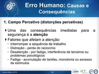 1. Campo Percetivo (distorções percetivas)
 Uma das consequências imediatas para a
segurança é a atenção
 Fatores que afetam a atenção:
◦ Interromper a sequência de trabalho
◦ Distração - perda do raciocínio
◦ Desatenção - por fadiga, interferência de terceiros ou
problemas psicológicos
◦ Fadiga - acumulação de tarefas, monotonia ou excesso
de estímulos
69Carina Mano | 2014
Erro Humano: Causas e
Consequências
 