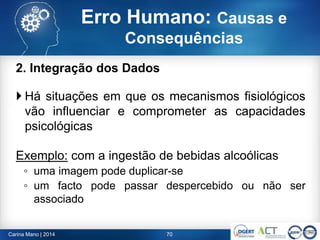 2. Integração dos Dados
 Há situações em que os mecanismos fisiológicos
vão influenciar e comprometer as capacidades
psicológicas
Exemplo: com a ingestão de bebidas alcoólicas
◦ uma imagem pode duplicar-se
◦ um facto pode passar despercebido ou não ser
associado
70Carina Mano | 2014
Erro Humano: Causas e
Consequências
 